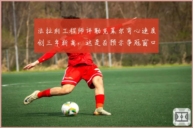 法拉利工程师评勒克莱尔弯心速度创三年新高，这是否预示争冠窗口已打开？