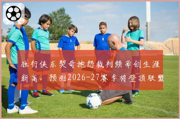 独行侠东契奇抱怨裁判频率创生涯新高，预测2026-27赛季将登顶联盟技犯榜