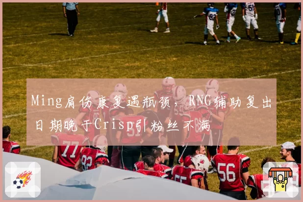 Ming肩伤康复遇瓶颈,RNG辅助复出日期晚于Crisp引粉丝不满