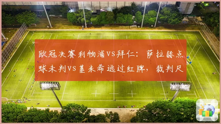 欧冠决赛利物浦vs拜仁：萨拉赫点球未判vs基米希逃过红牌，裁判尺度双标遭炮轰