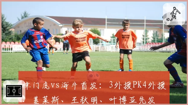 津门虎vs海牛首发：3外援PK4外援！基莱斯、王秋明、叶博亚先发