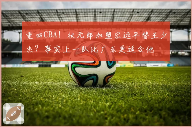 重回CBA!状元郎加盟宏远平替王少杰?事实上一队比广东更适合他