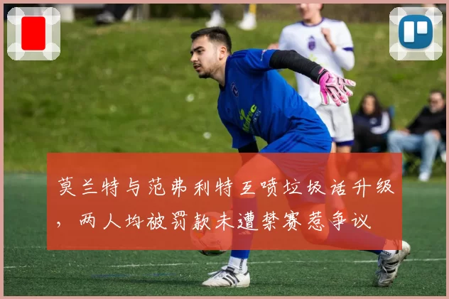 莫兰特与范弗利特互喷垃圾话升级,两人均被罚款未遭禁赛惹争议