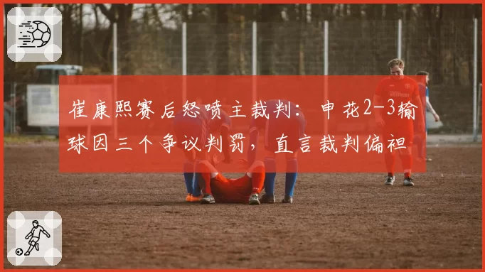 崔康熙赛后怒喷主裁判：申花2-3输球因三个争议判罚，直言裁判偏袒对手