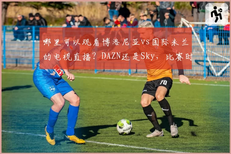 哪里可以观看博洛尼亚vs国际米兰的电视直播?DAZN还是Sky,比赛时间