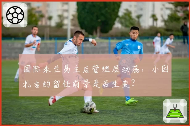 国际米兰易主后管理层动荡，小因扎吉的留任前景是否生变？