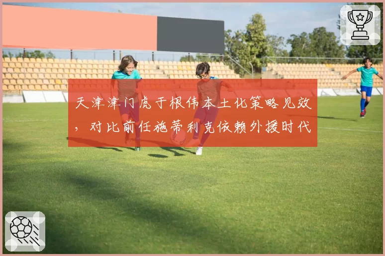 天津津门虎于根伟本土化策略见效，对比前任施蒂利克依赖外援时代成本锐减