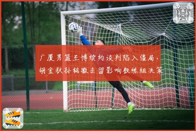 广厦男篮王博续约谈判陷入僵局，胡金秋孙铭徽去留影响教练组决策？