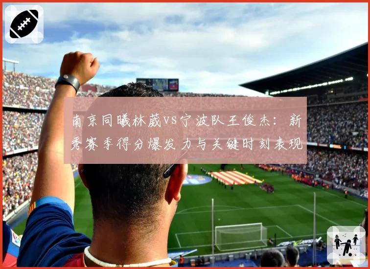 南京同曦林葳vs宁波队王俊杰：新秀赛季得分爆发力与关键时刻表现对比