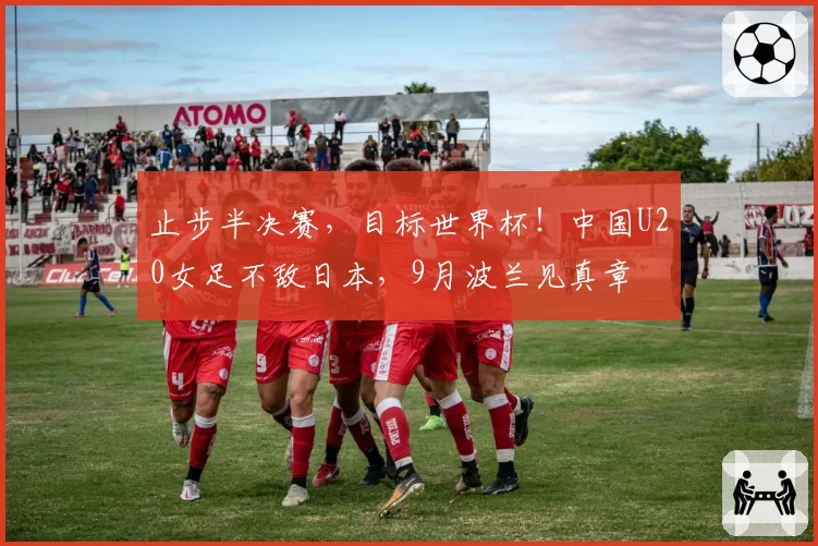 止步半决赛，目标世界杯！中国U20女足不敌日本，9月波兰见真章