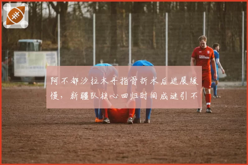 阿不都沙拉木手指骨折术后进展缓慢，新疆队核心回归时间成谜引不满