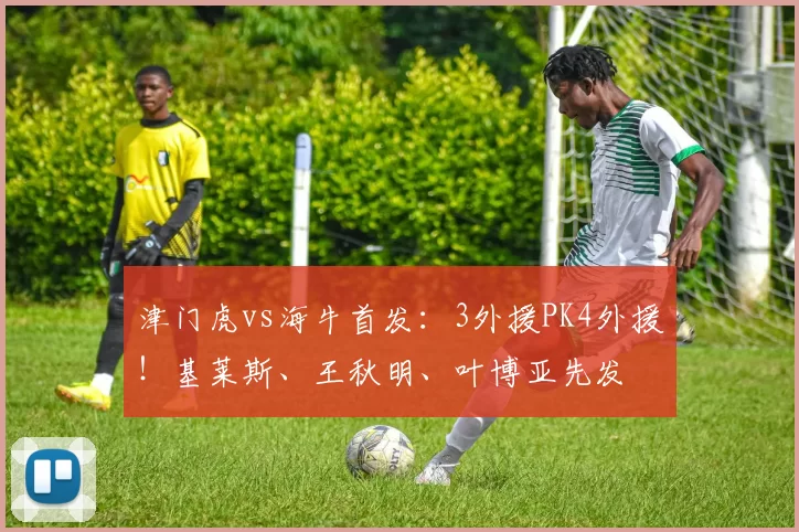 津门虎vs海牛首发：3外援PK4外援！基莱斯、王秋明、叶博亚先发