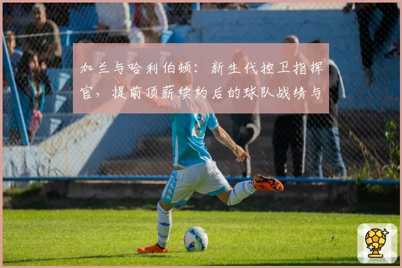 加兰与哈利伯顿：新生代控卫指挥官，提前顶薪续约后的球队战绩与个人数据成长对比