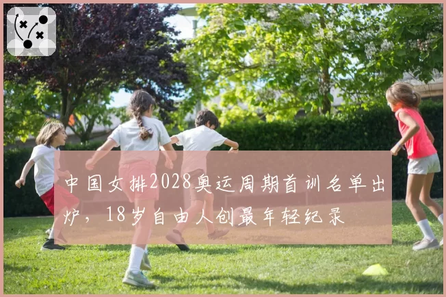 中国女排2028奥运周期首训名单出炉，18岁自由人创最年轻纪录