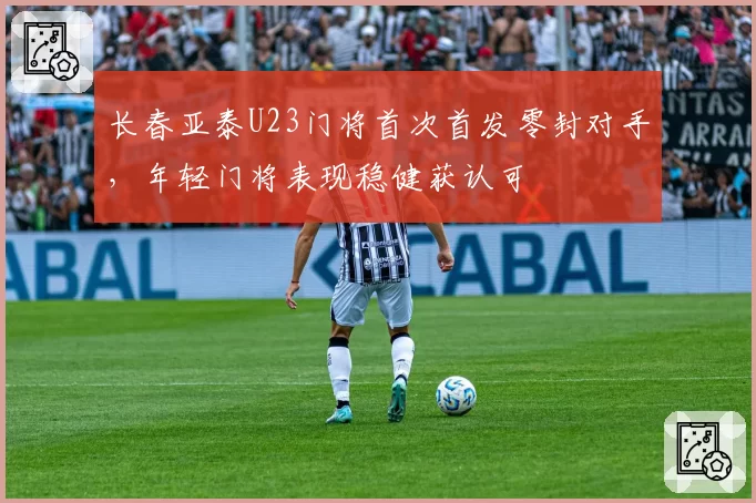 长春亚泰U23门将首次首发零封对手,年轻门将表现稳健获认可