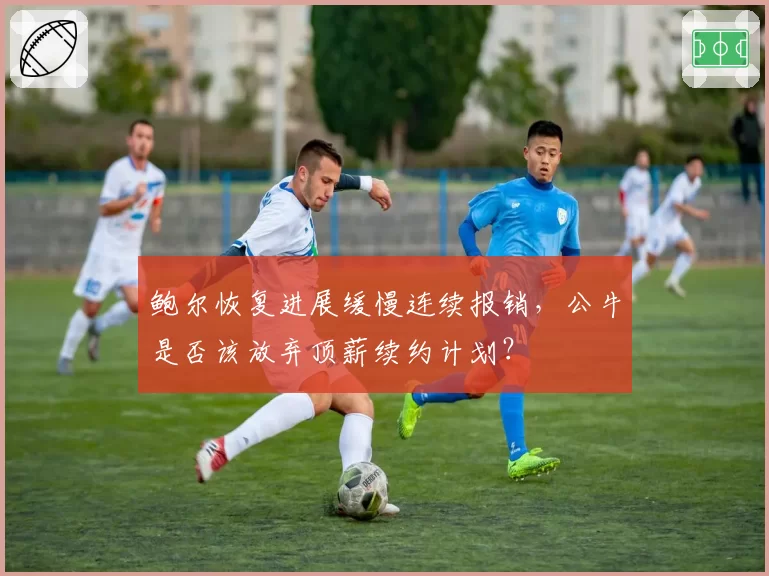 鲍尔恢复进展缓慢连续报销，公牛是否该放弃顶薪续约计划？