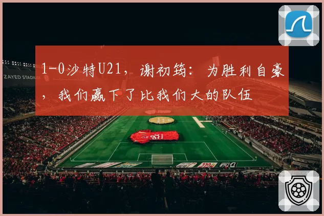 1-0沙特U21，谢初筠：为胜利自豪，我们赢下了比我们大的队伍