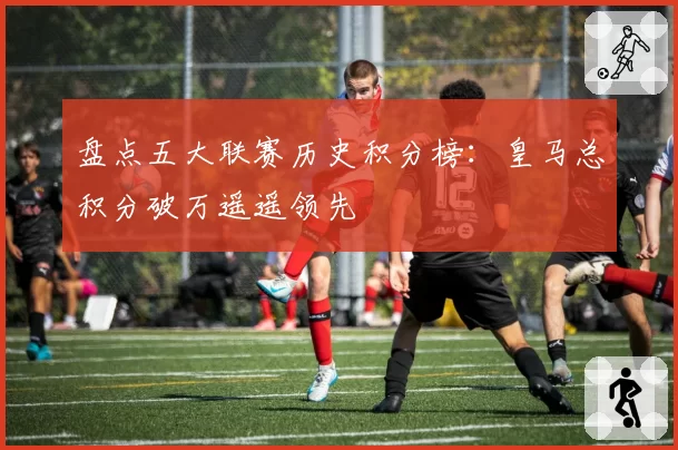 盘点五大联赛历史积分榜：皇马总积分破万遥遥领先