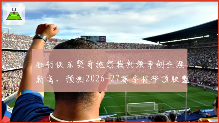 独行侠东契奇抱怨裁判频率创生涯新高，预测2026-27赛季将登顶联盟技犯榜