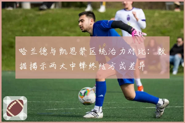 哈兰德与凯恩禁区统治力对比：数据揭示两大中锋终结方式差异
