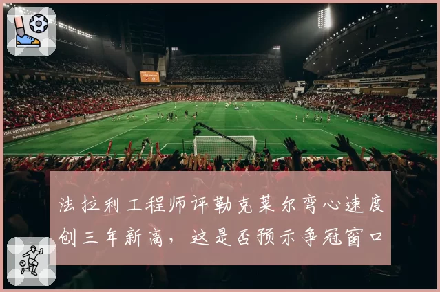 法拉利工程师评勒克莱尔弯心速度创三年新高，这是否预示争冠窗口已打开？
