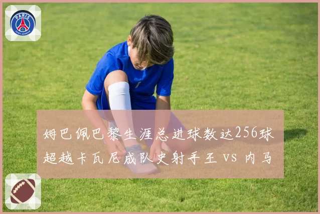 姆巴佩巴黎生涯总进球数达256球 超越卡瓦尼成队史射手王 vs 内马尔112球