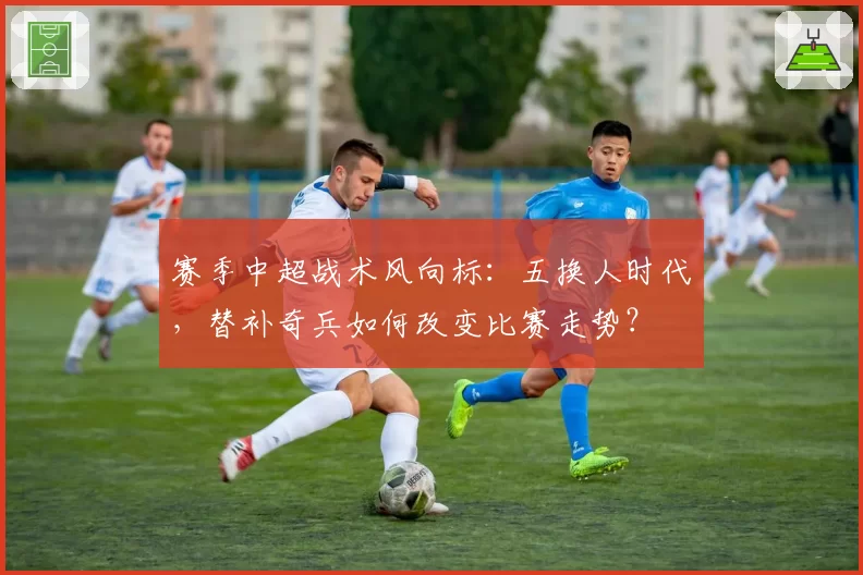 赛季中超战术风向标：五换人时代，替补奇兵如何改变比赛走势？