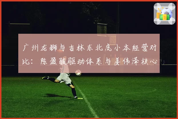 广州龙狮与吉林东北虎小本经营对比：陈盈骏驱动体系与姜伟泽核心打法留存挑战