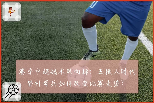 赛季中超战术风向标：五换人时代，替补奇兵如何改变比赛走势？