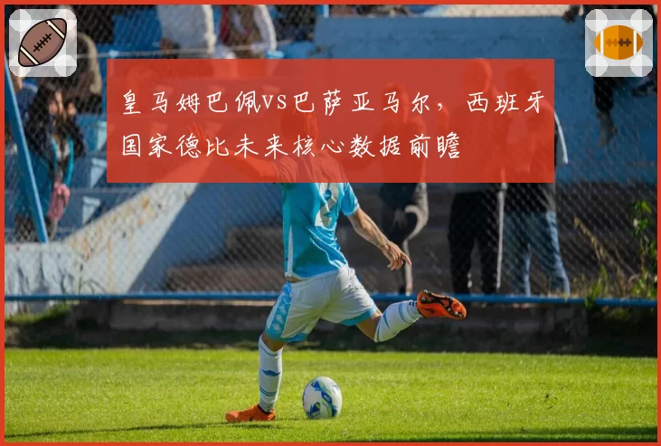 皇马姆巴佩vs巴萨亚马尔，西班牙国家德比未来核心数据前瞻