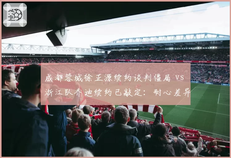 成都蓉城徐正源续约谈判僵局 vs 浙江队乔迪续约已敲定:耐心差异决定成绩