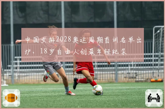 中国女排2028奥运周期首训名单出炉，18岁自由人创最年轻纪录