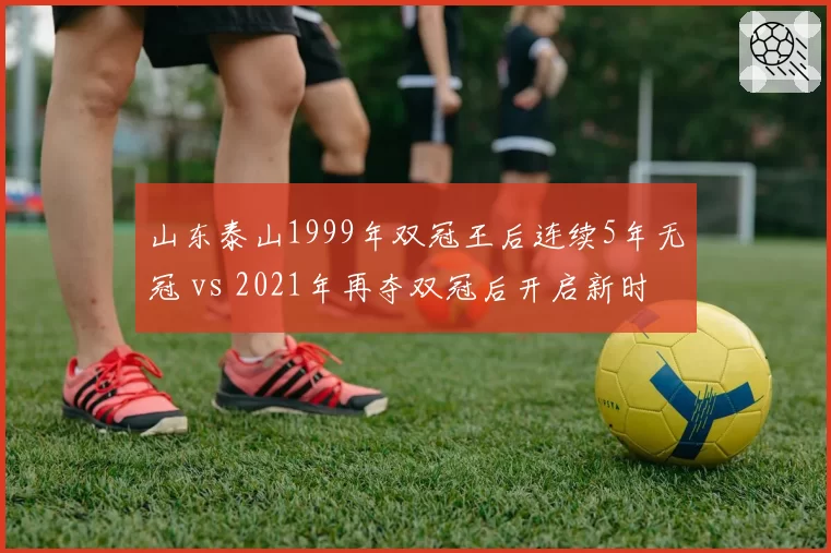 山东泰山1999年双冠王后连续5年无冠 vs 2021年再夺双冠后开启新时代，王朝重建周期长达22年