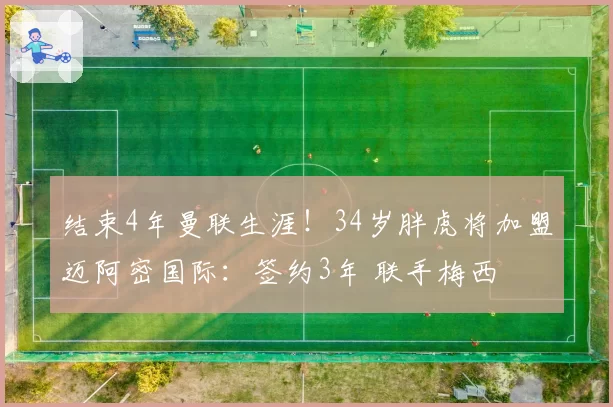 结束4年曼联生涯！34岁胖虎将加盟迈阿密国际：签约3年 联手梅西