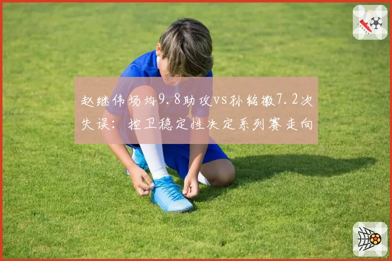 赵继伟场均9.8助攻vs孙铭徽7.2次失误:控卫稳定性决定系列赛走向