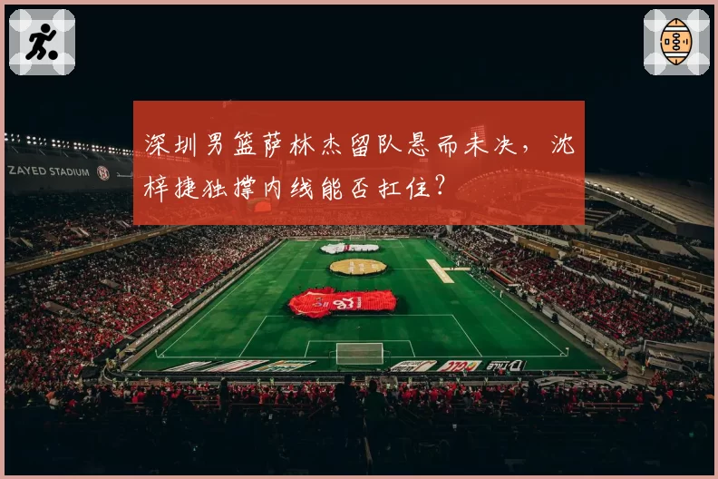 深圳男篮萨林杰留队悬而未决,沈梓捷独撑内线能否扛住?