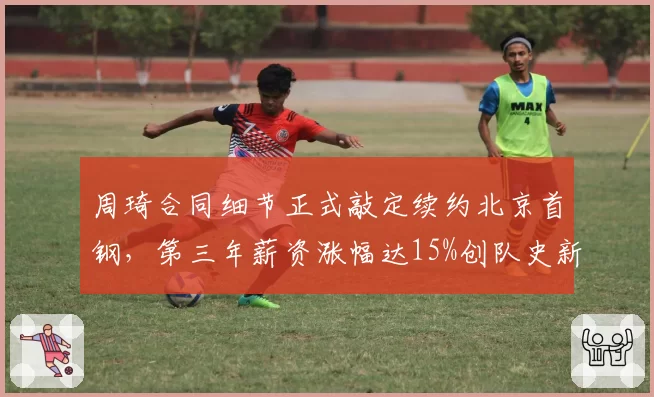 周琦合同细节正式敲定续约北京首钢，第三年薪资涨幅达15%创队史新高