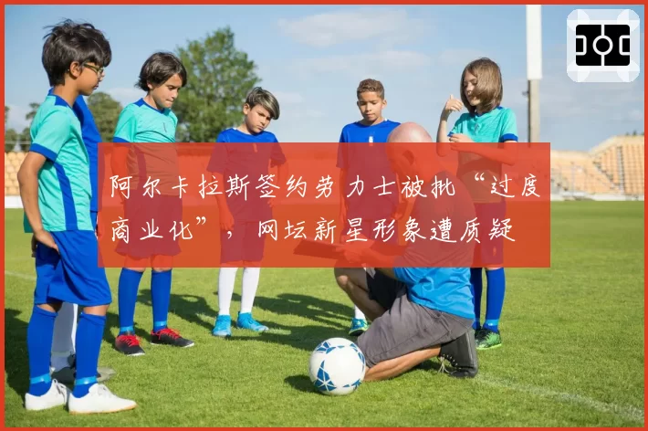 阿尔卡拉斯签约劳力士被批“过度商业化”，网坛新星形象遭质疑