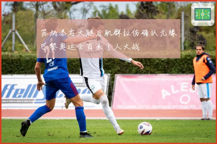 苏炳添右大腿后肌群拉伤确认无缘巴黎奥运会百米飞人大战