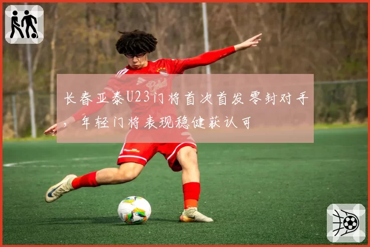 长春亚泰U23门将首次首发零封对手，年轻门将表现稳健获认可