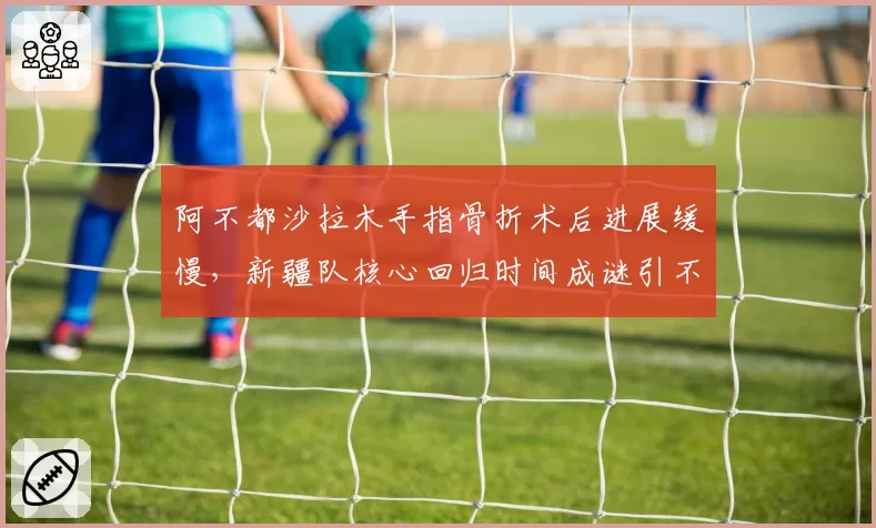 阿不都沙拉木手指骨折术后进展缓慢，新疆队核心回归时间成谜引不满
