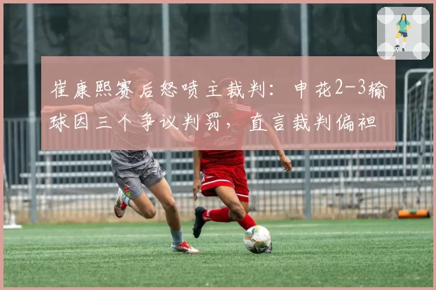崔康熙赛后怒喷主裁判：申花2-3输球因三个争议判罚，直言裁判偏袒对手