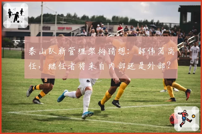 泰山队新管理架构猜想:郝伟若离任,继任者将来自内部还是外部?