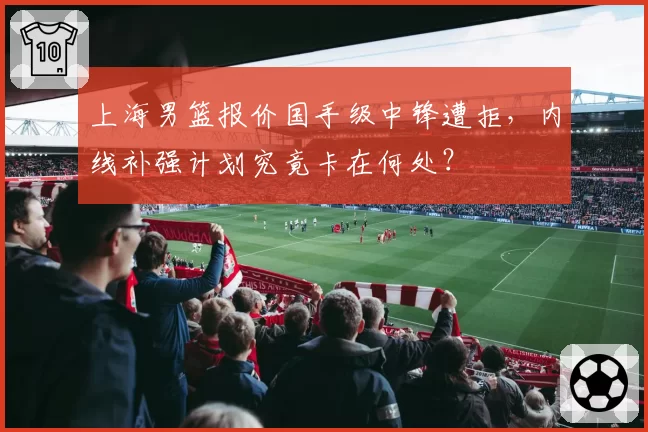 上海男篮报价国手级中锋遭拒，内线补强计划究竟卡在何处？