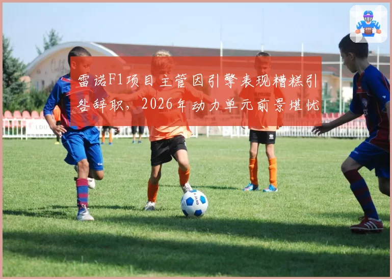 雷诺F1项目主管因引擎表现糟糕引咎辞职，2026年动力单元前景堪忧