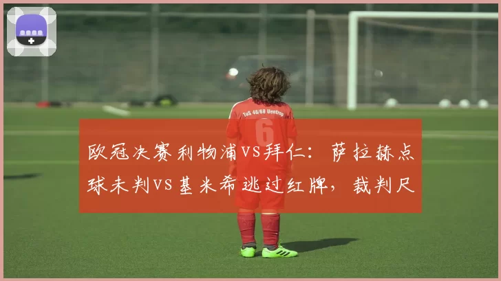 欧冠决赛利物浦vs拜仁:萨拉赫点球未判vs基米希逃过红牌,裁判尺度双标遭炮轰