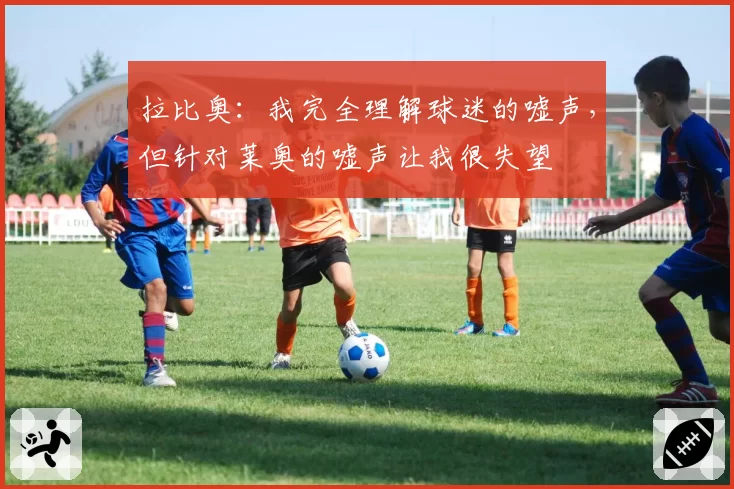 拉比奥：我完全理解球迷的嘘声，但针对莱奥的嘘声让我很失望