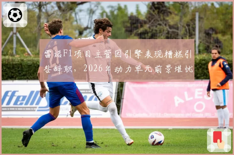 雷诺F1项目主管因引擎表现糟糕引咎辞职，2026年动力单元前景堪忧