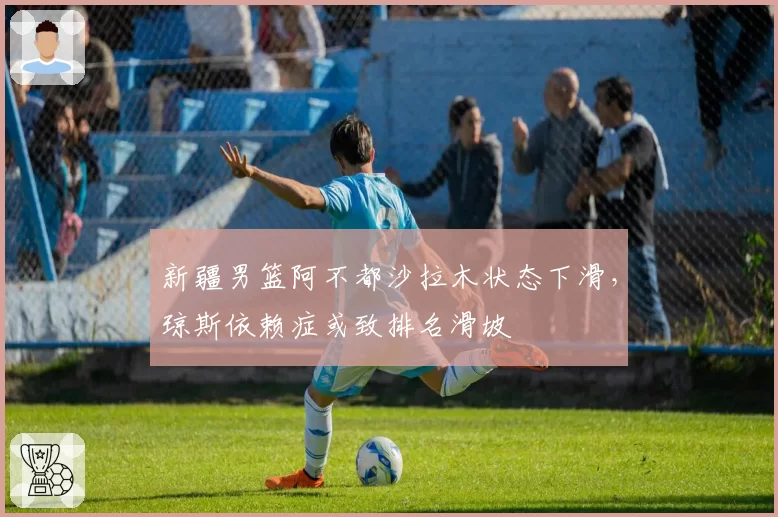新疆男篮阿不都沙拉木状态下滑,琼斯依赖症或致排名滑坡