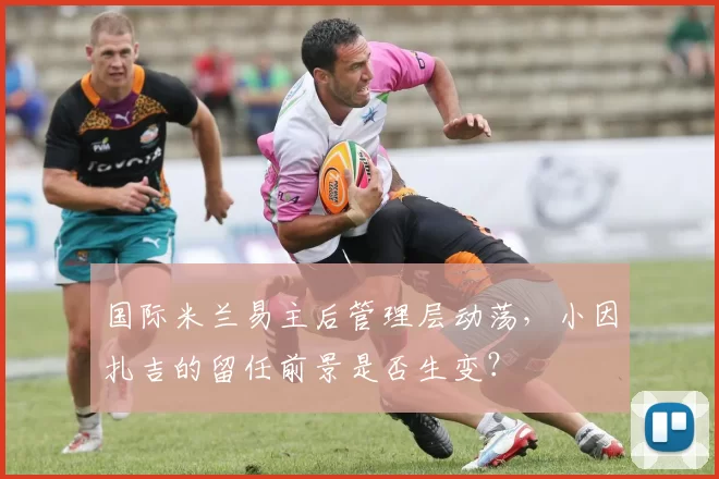 国际米兰易主后管理层动荡，小因扎吉的留任前景是否生变？